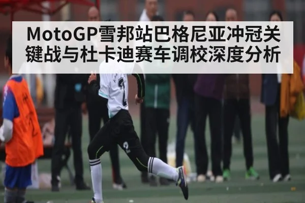 MotoGP雪邦站巴格尼亚冲冠关键战与杜卡迪赛车调校深度分析